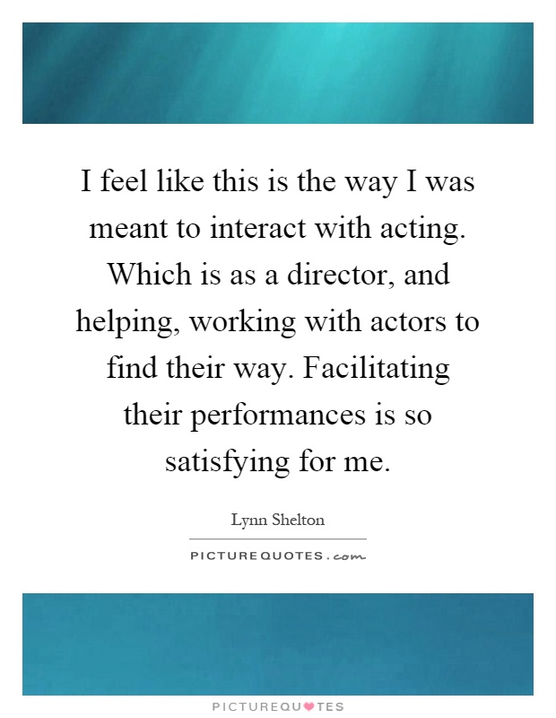 I feel like this is the way I was meant to interact with acting. Which is as a director, and helping, working with actors to find their way. Facilitating their performances is so satisfying for me Picture Quote #1