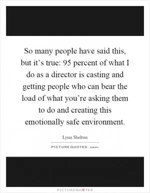 So many people have said this, but it’s true: 95 percent of what I do as a director is casting and getting people who can bear the load of what you’re asking them to do and creating this emotionally safe environment Picture Quote #1