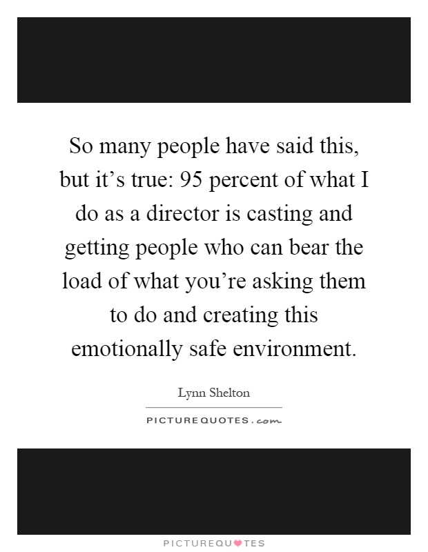 So many people have said this, but it's true: 95 percent of what I do as a director is casting and getting people who can bear the load of what you're asking them to do and creating this emotionally safe environment Picture Quote #1