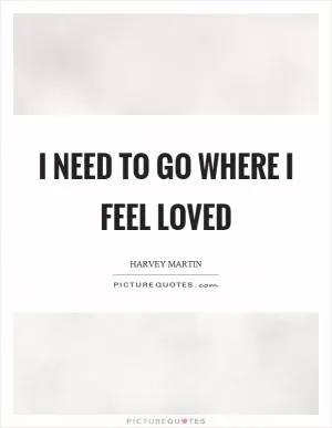 I need to go where I feel loved Picture Quote #1