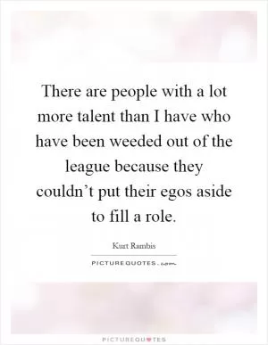 There are people with a lot more talent than I have who have been weeded out of the league because they couldn’t put their egos aside to fill a role Picture Quote #1