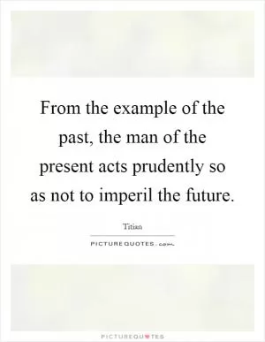 From the example of the past, the man of the present acts prudently so as not to imperil the future Picture Quote #1