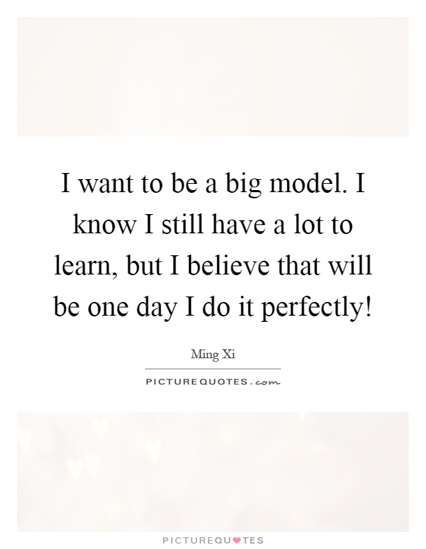 I want to be a big model. I know I still have a lot to learn, but I believe that will be one day I do it perfectly! Picture Quote #1