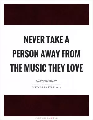 Never take a person away from the music they love Picture Quote #1