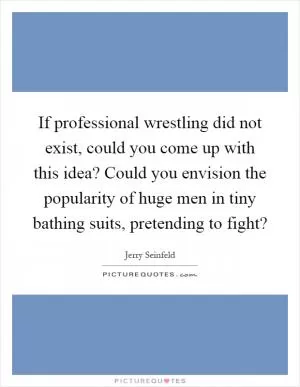 If professional wrestling did not exist, could you come up with this idea? Could you envision the popularity of huge men in tiny bathing suits, pretending to fight? Picture Quote #1