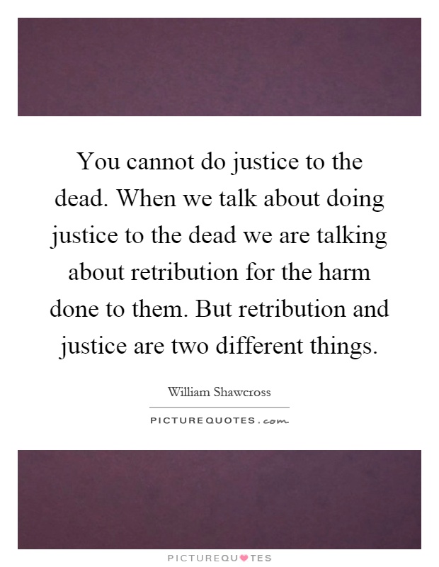 You cannot do justice to the dead. When we talk about doing justice to the dead we are talking about retribution for the harm done to them. But retribution and justice are two different things Picture Quote #1