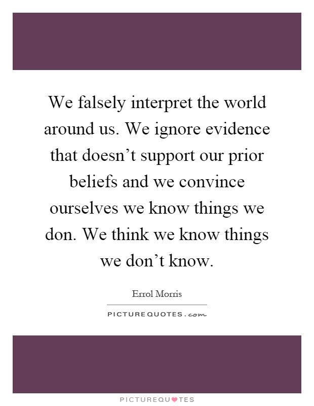 We falsely interpret the world around us. We ignore evidence that doesn't support our prior beliefs and we convince ourselves we know things we don. We think we know things we don't know Picture Quote #1