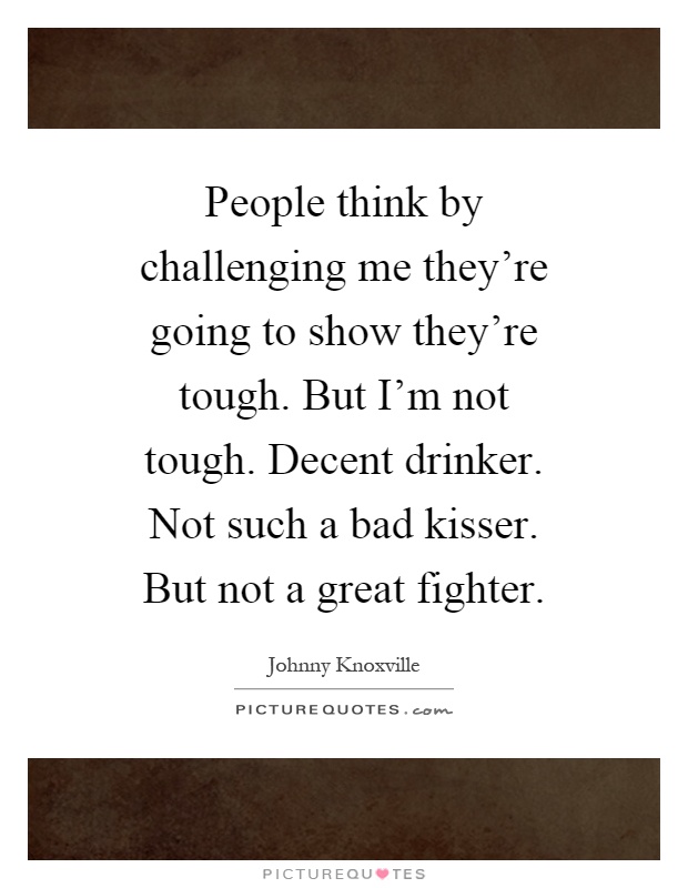 People think by challenging me they're going to show they're tough. But I'm not tough. Decent drinker. Not such a bad kisser. But not a great fighter Picture Quote #1