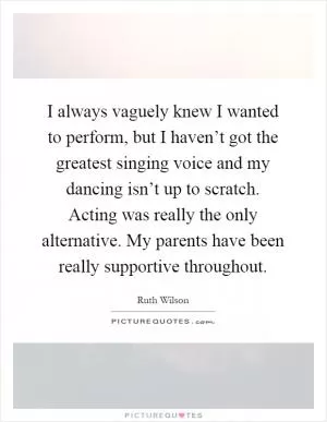 I always vaguely knew I wanted to perform, but I haven’t got the greatest singing voice and my dancing isn’t up to scratch. Acting was really the only alternative. My parents have been really supportive throughout Picture Quote #1