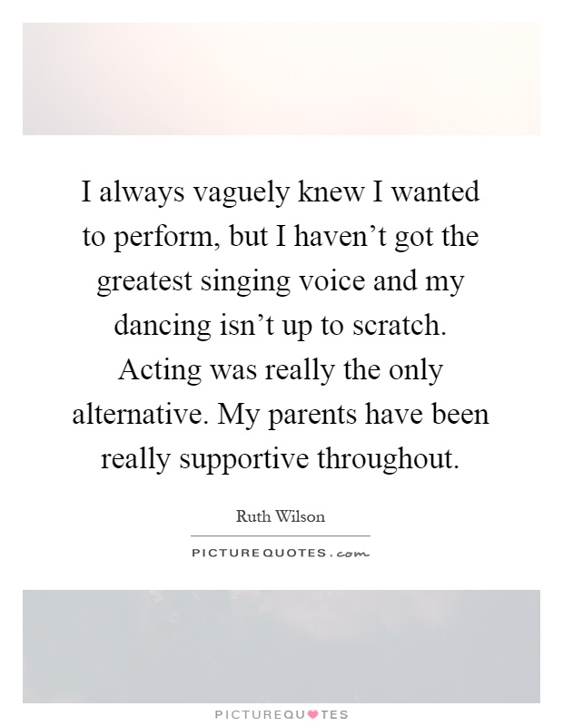 I always vaguely knew I wanted to perform, but I haven't got the greatest singing voice and my dancing isn't up to scratch. Acting was really the only alternative. My parents have been really supportive throughout Picture Quote #1