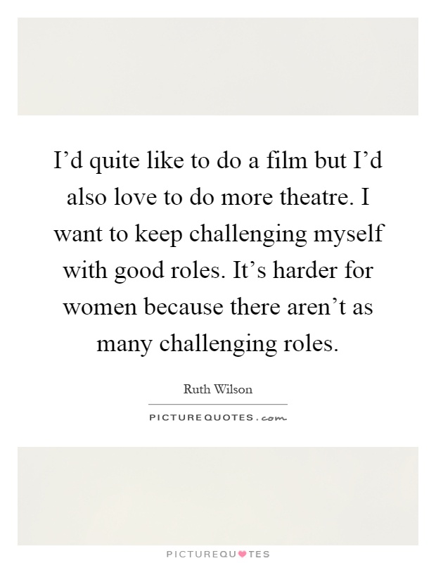 I'd quite like to do a film but I'd also love to do more theatre. I want to keep challenging myself with good roles. It's harder for women because there aren't as many challenging roles Picture Quote #1