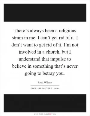 There’s always been a religious strain in me. I can’t get rid of it. I don’t want to get rid of it. I’m not involved in a church, but I understand that impulse to believe in something that’s never going to betray you Picture Quote #1
