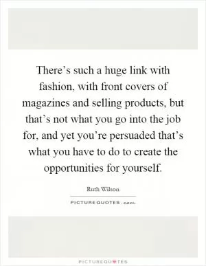 There’s such a huge link with fashion, with front covers of magazines and selling products, but that’s not what you go into the job for, and yet you’re persuaded that’s what you have to do to create the opportunities for yourself Picture Quote #1