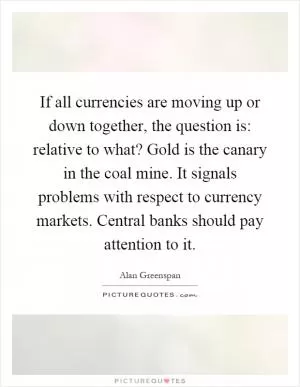 If all currencies are moving up or down together, the question is: relative to what? Gold is the canary in the coal mine. It signals problems with respect to currency markets. Central banks should pay attention to it Picture Quote #1