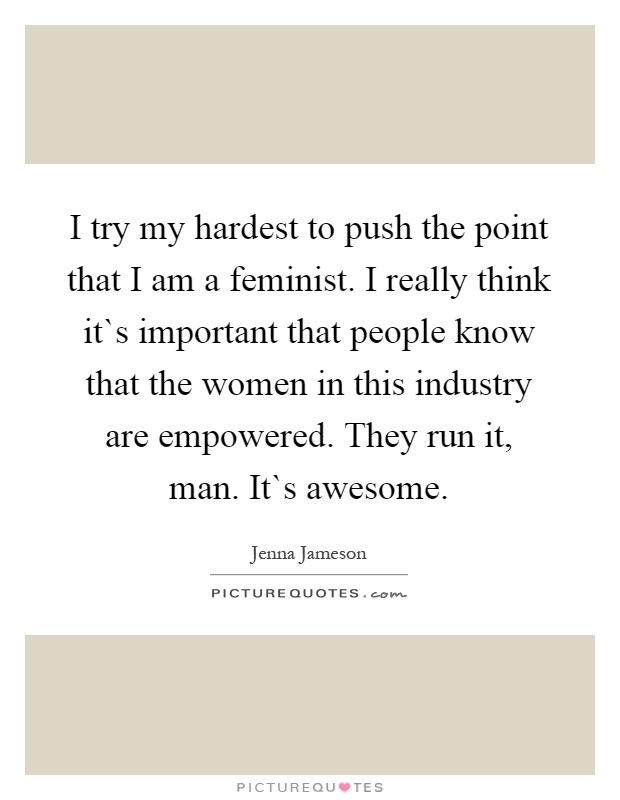 I try my hardest to push the point that I am a feminist. I really think it`s important that people know that the women in this industry are empowered. They run it, man. It`s awesome Picture Quote #1