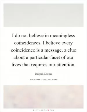 I do not believe in meaningless coincidences. I believe every coincidence is a message, a clue about a particular facet of our lives that requires our attention Picture Quote #1