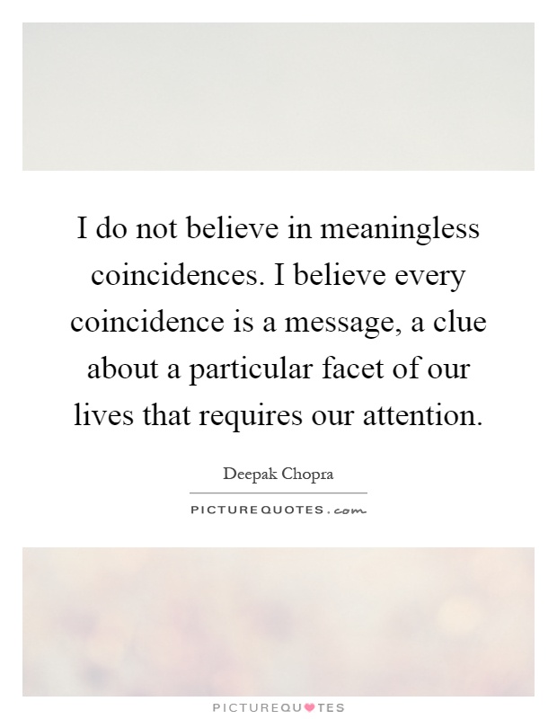 I do not believe in meaningless coincidences. I believe every coincidence is a message, a clue about a particular facet of our lives that requires our attention Picture Quote #1