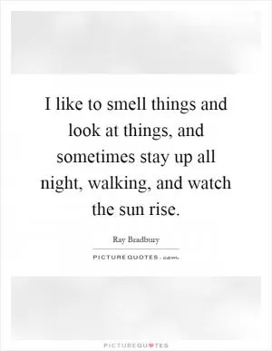 I like to smell things and look at things, and sometimes stay up all night, walking, and watch the sun rise Picture Quote #1