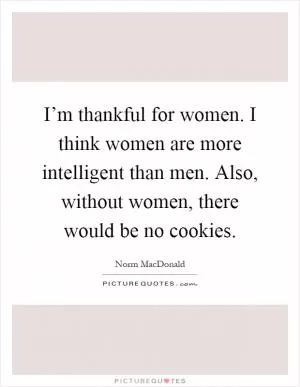I’m thankful for women. I think women are more intelligent than men. Also, without women, there would be no cookies Picture Quote #1