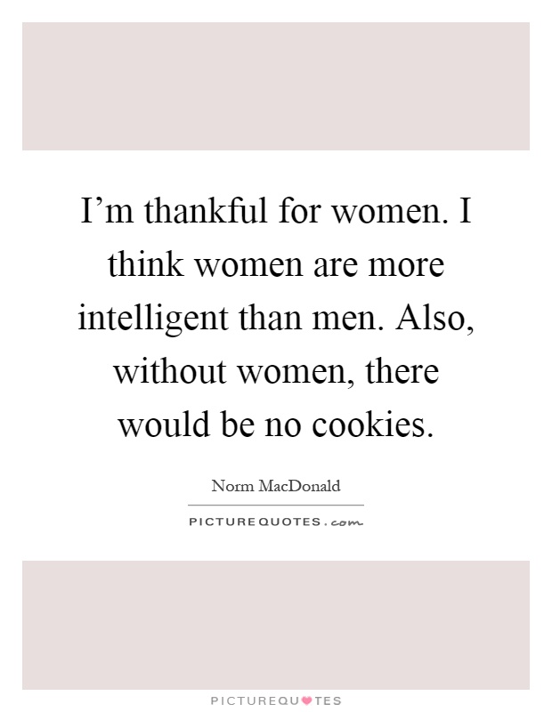 I'm thankful for women. I think women are more intelligent than men. Also, without women, there would be no cookies Picture Quote #1