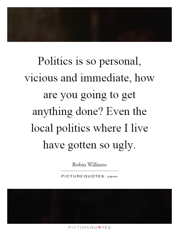 Politics is so personal, vicious and immediate, how are you going to get anything done? Even the local politics where I live have gotten so ugly Picture Quote #1