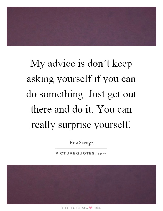 My advice is don't keep asking yourself if you can do something. Just get out there and do it. You can really surprise yourself Picture Quote #1