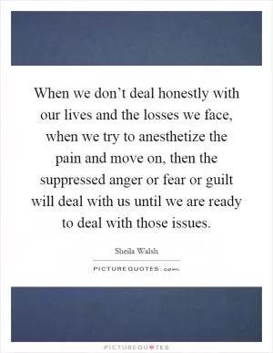 When we don’t deal honestly with our lives and the losses we face, when we try to anesthetize the pain and move on, then the suppressed anger or fear or guilt will deal with us until we are ready to deal with those issues Picture Quote #1