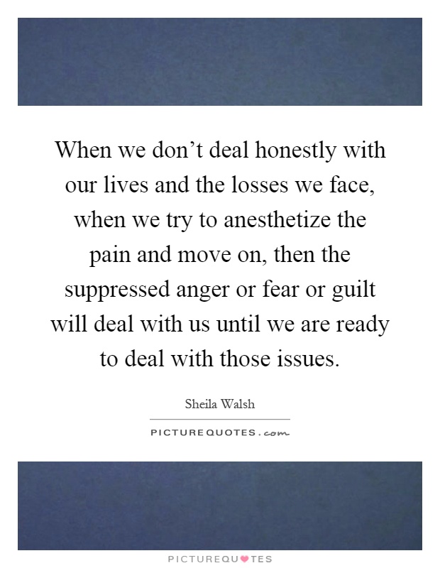 When we don't deal honestly with our lives and the losses we face, when we try to anesthetize the pain and move on, then the suppressed anger or fear or guilt will deal with us until we are ready to deal with those issues Picture Quote #1
