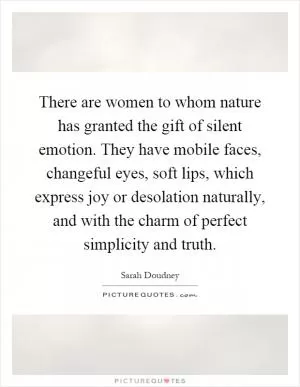There are women to whom nature has granted the gift of silent emotion. They have mobile faces, changeful eyes, soft lips, which express joy or desolation naturally, and with the charm of perfect simplicity and truth Picture Quote #1