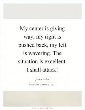 My center is giving way, my right is pushed back, my left is wavering. The situation is excellent. I shall attack! Picture Quote #1