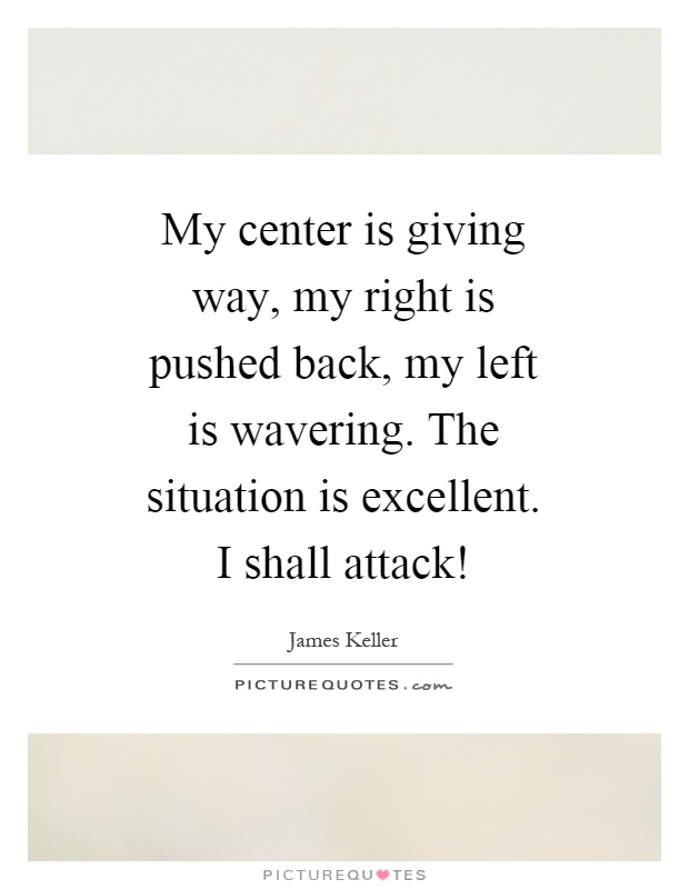 My center is giving way, my right is pushed back, my left is wavering. The situation is excellent. I shall attack! Picture Quote #1