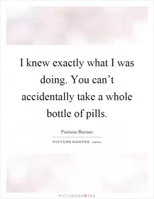 I knew exactly what I was doing. You can’t accidentally take a whole bottle of pills Picture Quote #1