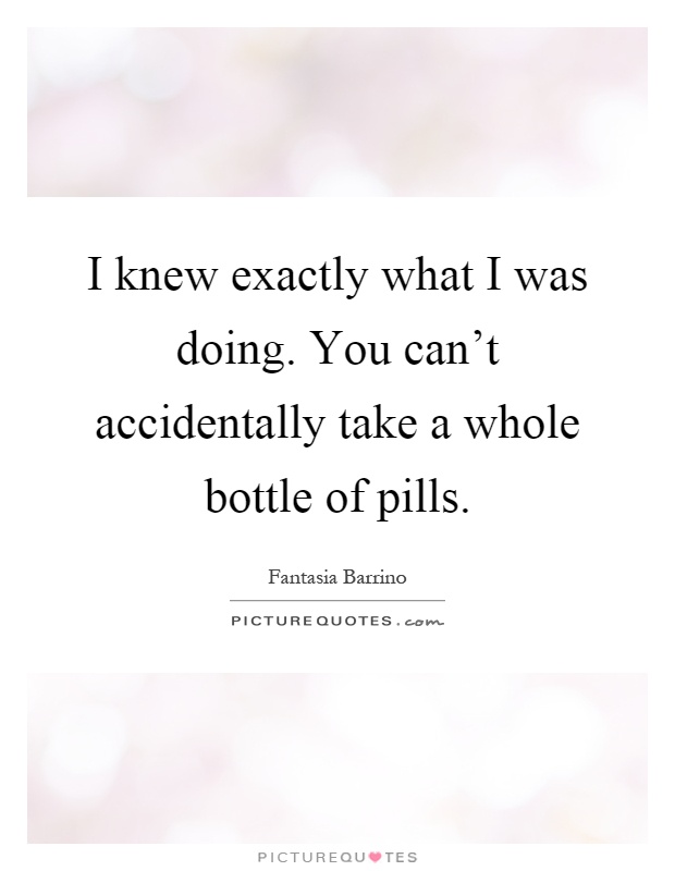 I knew exactly what I was doing. You can't accidentally take a whole bottle of pills Picture Quote #1