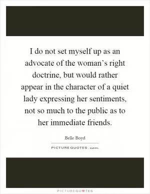 I do not set myself up as an advocate of the woman’s right doctrine, but would rather appear in the character of a quiet lady expressing her sentiments, not so much to the public as to her immediate friends Picture Quote #1