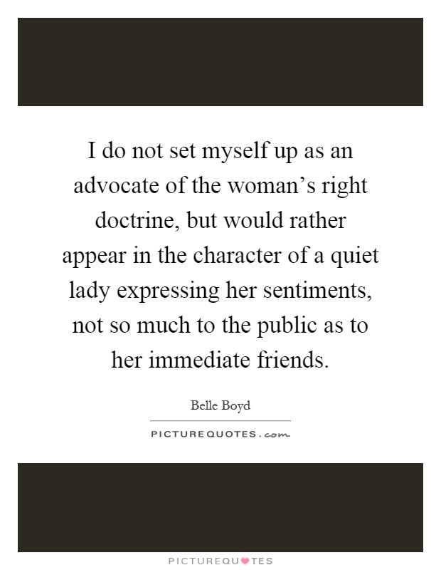 I do not set myself up as an advocate of the woman's right doctrine, but would rather appear in the character of a quiet lady expressing her sentiments, not so much to the public as to her immediate friends Picture Quote #1