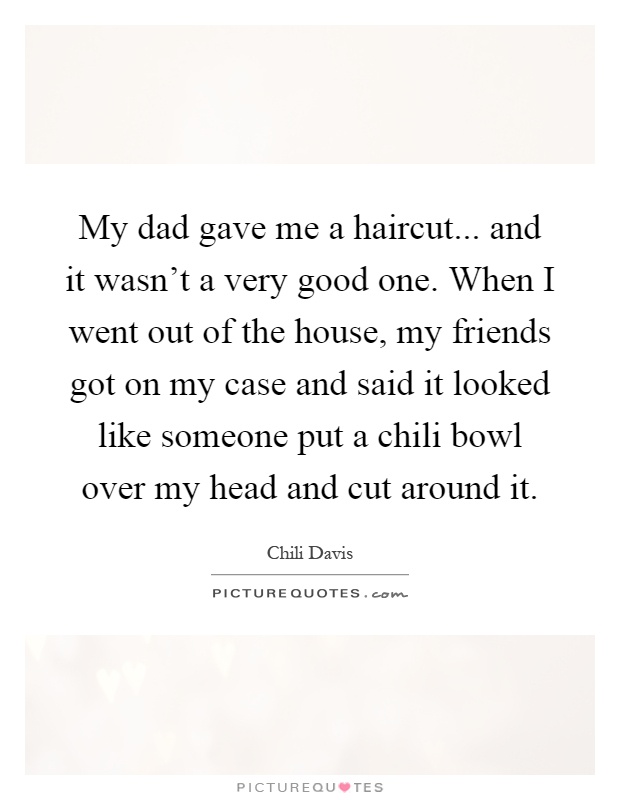 My dad gave me a haircut... and it wasn't a very good one. When I went out of the house, my friends got on my case and said it looked like someone put a chili bowl over my head and cut around it Picture Quote #1