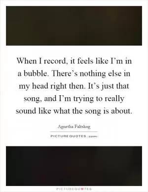 When I record, it feels like I’m in a bubble. There’s nothing else in my head right then. It’s just that song, and I’m trying to really sound like what the song is about Picture Quote #1