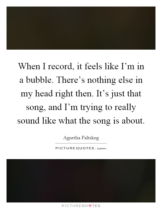 When I record, it feels like I'm in a bubble. There's nothing else in my head right then. It's just that song, and I'm trying to really sound like what the song is about Picture Quote #1