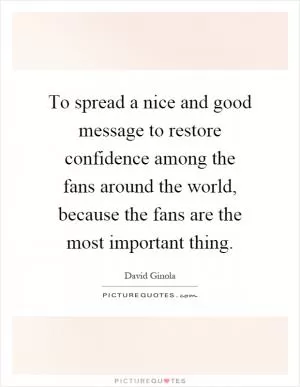To spread a nice and good message to restore confidence among the fans around the world, because the fans are the most important thing Picture Quote #1