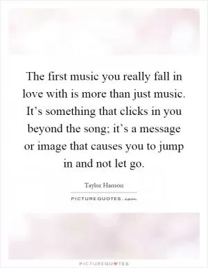 The first music you really fall in love with is more than just music. It’s something that clicks in you beyond the song; it’s a message or image that causes you to jump in and not let go Picture Quote #1
