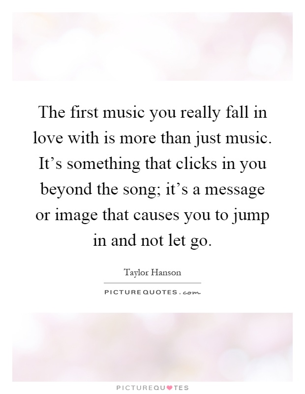The first music you really fall in love with is more than just music. It's something that clicks in you beyond the song; it's a message or image that causes you to jump in and not let go Picture Quote #1