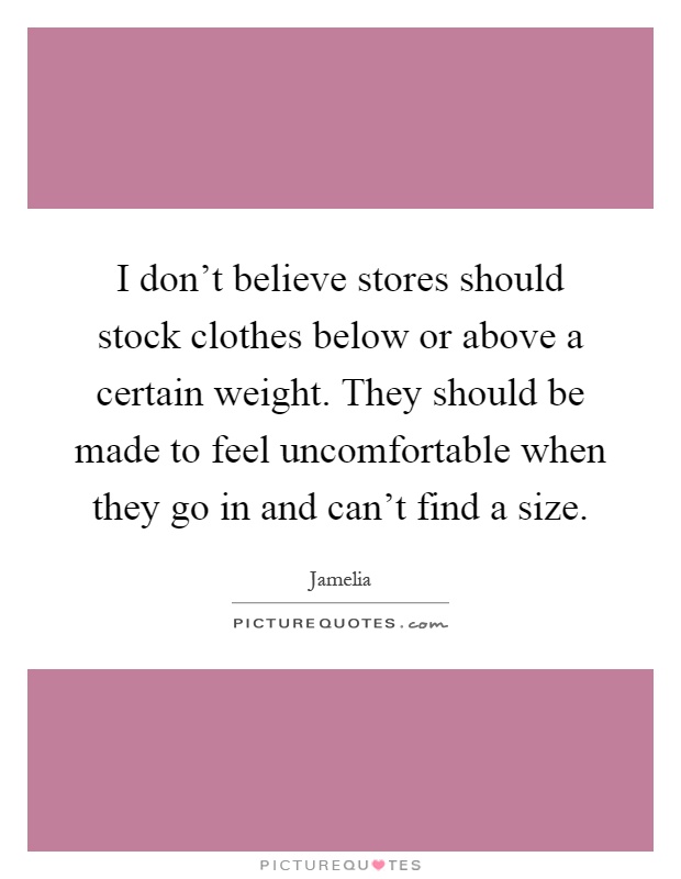 I don't believe stores should stock clothes below or above a certain weight. They should be made to feel uncomfortable when they go in and can't find a size Picture Quote #1