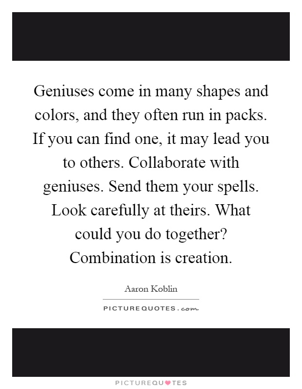 Geniuses come in many shapes and colors, and they often run in packs. If you can find one, it may lead you to others. Collaborate with geniuses. Send them your spells. Look carefully at theirs. What could you do together? Combination is creation Picture Quote #1