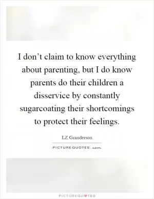 I don’t claim to know everything about parenting, but I do know parents do their children a disservice by constantly sugarcoating their shortcomings to protect their feelings Picture Quote #1