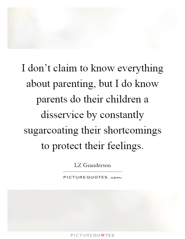 I don't claim to know everything about parenting, but I do know parents do their children a disservice by constantly sugarcoating their shortcomings to protect their feelings Picture Quote #1