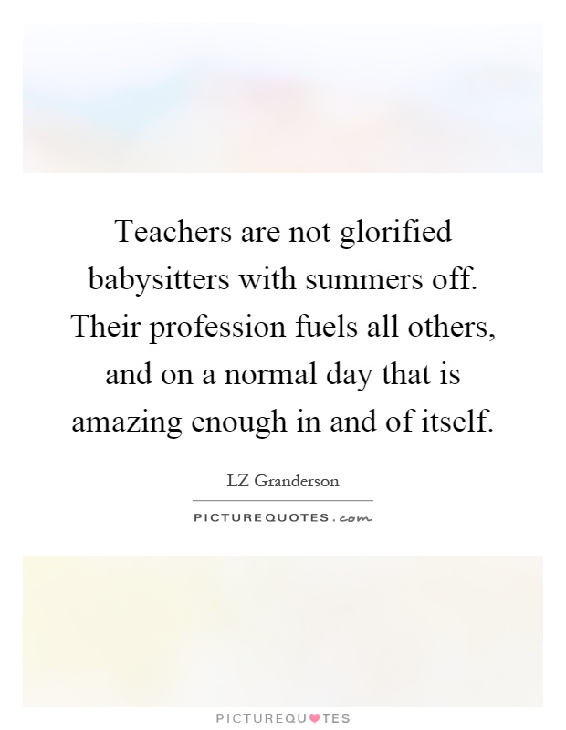 Teachers are not glorified babysitters with summers off. Their profession fuels all others, and on a normal day that is amazing enough in and of itself Picture Quote #1