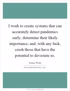 I work to create systems that can accurately detect pandemics early, determine their likely importance, and, with any luck, crush those that have the potential to devastate us Picture Quote #1