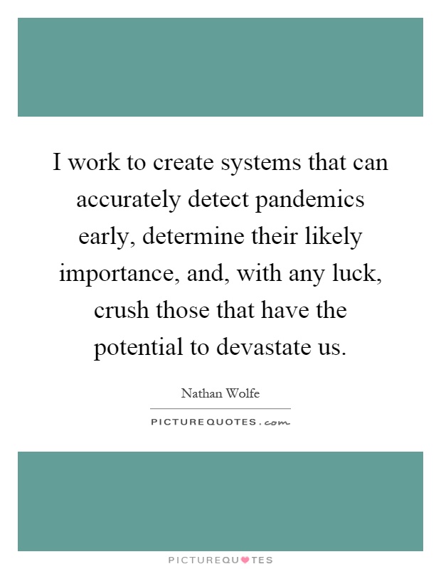 I work to create systems that can accurately detect pandemics early, determine their likely importance, and, with any luck, crush those that have the potential to devastate us Picture Quote #1