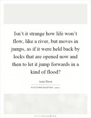 Isn’t it strange how life won’t flow, like a river, but moves in jumps, as if it were held back by locks that are opened now and then to let it jump forwards in a kind of flood? Picture Quote #1