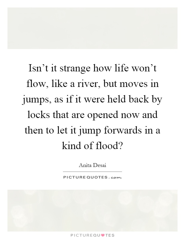 Isn't it strange how life won't flow, like a river, but moves in jumps, as if it were held back by locks that are opened now and then to let it jump forwards in a kind of flood? Picture Quote #1